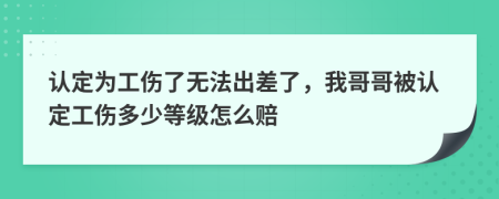 认定为工伤了无法出差了，我哥哥被认定工伤多少等级怎么赔