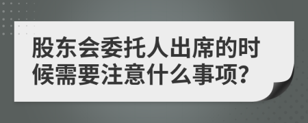 股东会委托人出席的时候需要注意什么事项？