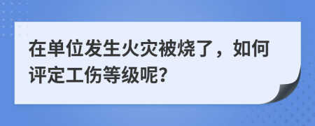 在单位发生火灾被烧了，如何评定工伤等级呢？