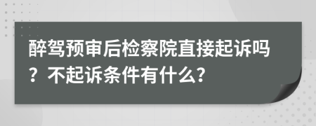 醉驾预审后检察院直接起诉吗？不起诉条件有什么？