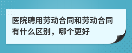 医院聘用劳动合同和劳动合同有什么区别，哪个更好