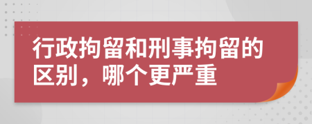 行政拘留和刑事拘留的区别，哪个更严重