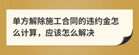 单方解除施工合同的违约金怎么计算，应该怎么解决