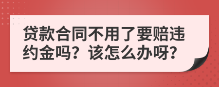 贷款合同不用了要赔违约金吗？该怎么办呀？