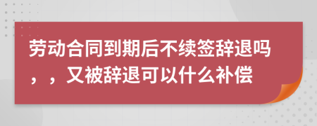 劳动合同到期后不续签辞退吗，，又被辞退可以什么补偿