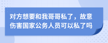 对方想要和我哥哥私了，故意伤害国家公务人员可以私了吗
