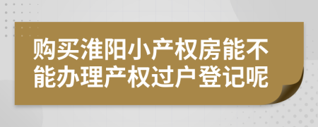 购买淮阳小产权房能不能办理产权过户登记呢