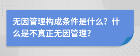 无因管理构成条件是什么？什么是不真正无因管理？