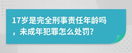 17岁是完全刑事责任年龄吗，未成年犯罪怎么处罚？
