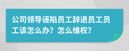 公司领导诬陷员工辞退员工员工该怎么办？怎么维权？