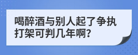 喝醉酒与别人起了争执打架可判几年啊？