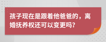 孩子现在是跟着他爸爸的，离婚抚养权还可以变更吗？