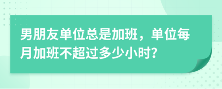 男朋友单位总是加班，单位每月加班不超过多少小时？