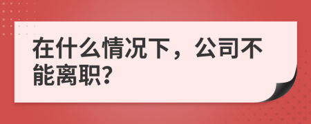 在什么情况下，公司不能离职？