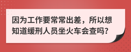 因为工作要常常出差，所以想知道缓刑人员坐火车会查吗？