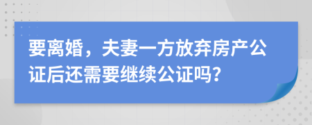 要离婚，夫妻一方放弃房产公证后还需要继续公证吗？