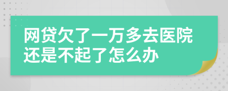 网贷欠了一万多去医院还是不起了怎么办