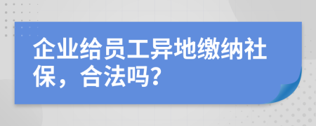 企业给员工异地缴纳社保，合法吗？