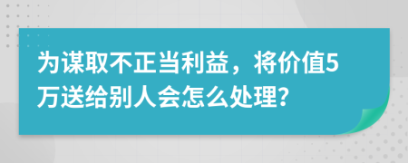 为谋取不正当利益，将价值5万送给别人会怎么处理？