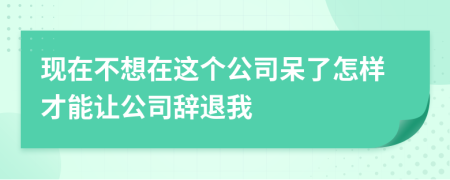 现在不想在这个公司呆了怎样才能让公司辞退我