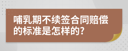 哺乳期不续签合同赔偿的标准是怎样的?