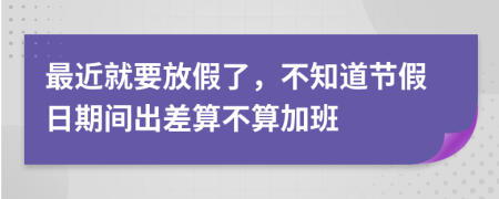 最近就要放假了，不知道节假日期间出差算不算加班