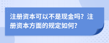 注册资本可以不是现金吗？注册资本方面的规定如何？