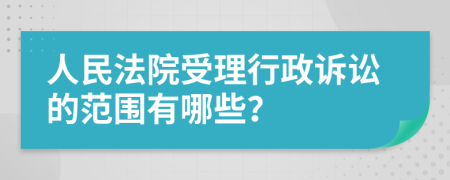 人民法院受理行政诉讼的范围有哪些？