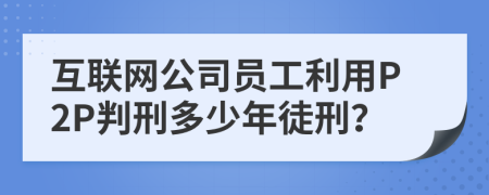 互联网公司员工利用P2P判刑多少年徒刑？