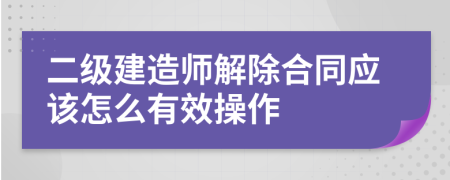 二级建造师解除合同应该怎么有效操作