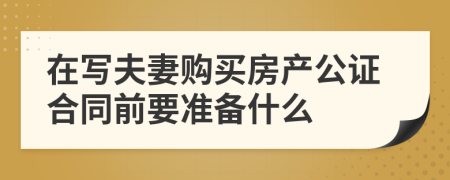 在写夫妻购买房产公证合同前要准备什么