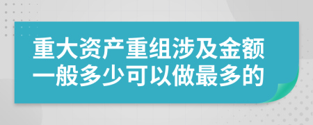 重大资产重组涉及金额一般多少可以做最多的