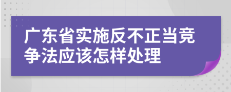 广东省实施反不正当竞争法应该怎样处理