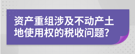 资产重组涉及不动产土地使用权的税收问题？