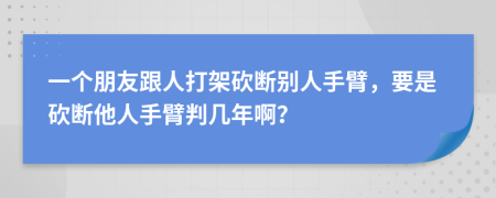 一个朋友跟人打架砍断别人手臂，要是砍断他人手臂判几年啊？