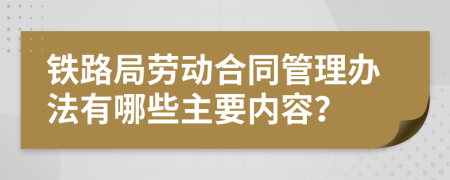 铁路局劳动合同管理办法有哪些主要内容？