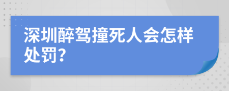 深圳醉驾撞死人会怎样处罚？