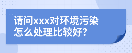 请问xxx对环境污染怎么处理比较好？