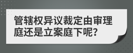 管辖权异议裁定由审理庭还是立案庭下呢？