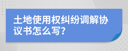 土地使用权纠纷调解协议书怎么写？