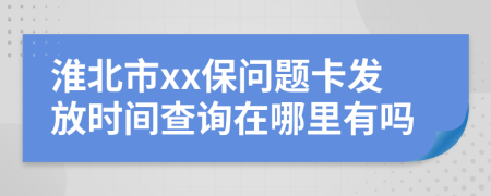 淮北市xx保问题卡发放时间查询在哪里有吗