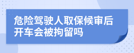 危险驾驶人取保候审后开车会被拘留吗