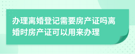 办理离婚登记需要房产证吗离婚时房产证可以用来办理