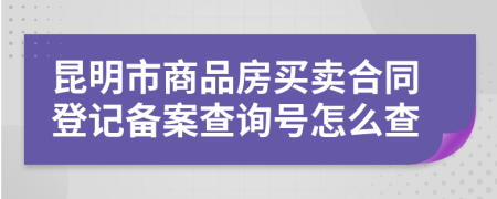 昆明市商品房买卖合同登记备案查询号怎么查