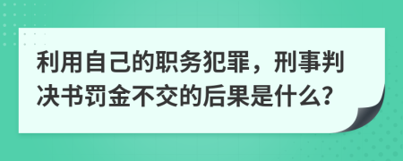 利用自己的职务犯罪，刑事判决书罚金不交的后果是什么？