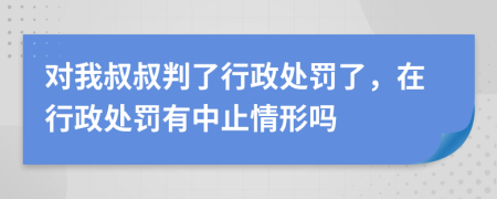 对我叔叔判了行政处罚了，在行政处罚有中止情形吗