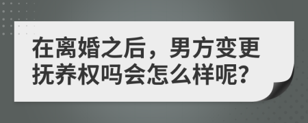 在离婚之后，男方变更抚养权吗会怎么样呢？