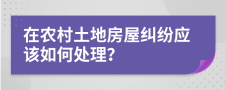 在农村土地房屋纠纷应该如何处理？