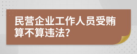 民营企业工作人员受贿算不算违法？