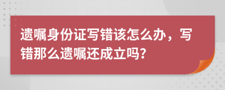 遗嘱身份证写错该怎么办，写错那么遗嘱还成立吗？